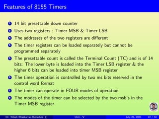 Features of 8155 Timers
1 14 bit presettable down counter
2 Uses two registers : Timer MSB & Timer LSB
3 The addresses of the two registers are different
4 The timer registers can be loaded separately but cannot be
programmed separately
5 The presettable count is called the Terminal Count (TC) and is of 14
bits: The lower byte is loaded into the Timer LSB register & the
higher 6 bits can be loaded into timer MSB register
6 The timer operation is controlled by two ms bits reserved in the
control word format
7 The timer can operate in FOUR modes of operation
8 The modes of the timer can be selected by the two msb’s in the
Timer MSB register
Dr. Nilesh Bhaskarrao Bahadure () Unit - V July 26, 2021 22 / 34
 