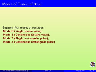 Modes of Timers of 8155
Supports four modes of operation:
Mode 0 (Single square wave),
Mode 1 (Continuous Square wave),
Mode 2 (Single rectangular pulse),
Mode 3 (Continuous rectangular pulse)
Dr. Nilesh Bhaskarrao Bahadure () Unit - V July 26, 2021 25 / 34
 