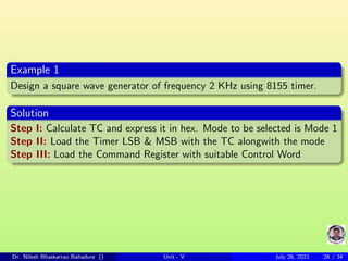 Example 1
Design a square wave generator of frequency 2 KHz using 8155 timer.
Solution
Step I: Calculate TC and express it in hex. Mode to be selected is Mode 1
Step II: Load the Timer LSB & MSB with the TC alongwith the mode
Step III: Load the Command Register with suitable Control Word
Dr. Nilesh Bhaskarrao Bahadure () Unit - V July 26, 2021 26 / 34
 