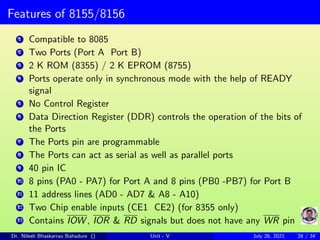 Features of 8155/8156
1 Compatible to 8085
2 Two Ports (Port A Port B)
3 2 K ROM (8355) / 2 K EPROM (8755)
4 Ports operate only in synchronous mode with the help of READY
signal
5 No Control Register
6 Data Direction Register (DDR) controls the operation of the bits of
the Ports
7 The Ports pin are programmable
8 The Ports can act as serial as well as parallel ports
9 40 pin IC
10 8 pins (PA0 - PA7) for Port A and 8 pins (PB0 -PB7) for Port B
11 11 address lines (AD0 - AD7 & A8 - A10)
12 Two Chip enable inputs (CE1 CE2) (for 8355 only)
13 Contains IOW , IOR & RD signals but does not have any WR pin
Dr. Nilesh Bhaskarrao Bahadure () Unit - V July 26, 2021 28 / 34
 
