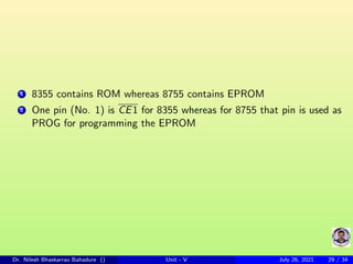 1 8355 contains ROM whereas 8755 contains EPROM
2 One pin (No. 1) is CE1 for 8355 whereas for 8755 that pin is used as
PROG for programming the EPROM
Dr. Nilesh Bhaskarrao Bahadure () Unit - V July 26, 2021 29 / 34
 