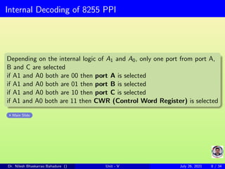 Internal Decoding of 8255 PPI
Depending on the internal logic of A1 and A0, only one port from port A,
B and C are selected
if A1 and A0 both are 00 then port A is selected
if A1 and A0 both are 01 then port B is selected
if A1 and A0 both are 10 then port C is selected
if A1 and A0 both are 11 then CWR (Control Word Register) is selected
Main Slide
Dr. Nilesh Bhaskarrao Bahadure () Unit - V July 26, 2021 8 / 34
 
