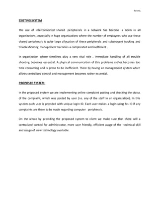 NISHA 
EXISTING SYSTEM 
The use of interconnected shared peripherals in a network has become a norm in all 
organizations ,especially in huge organizations where the number of employees who use these 
shared peripherals is quite large allocation of these peripherals and subsequent tracking and 
troubleshooting management becomes a complicated and inefficient . 
In organization where timelines play a very vital role , immediate handling of all trouble 
shooting becomes essential. A physical communication of this problems rather becomes too 
time consuming and is prone to be inefficient. There by having an management system which 
allows centralized control and management becomes rather essential. 
PROPOSED SYSTEM: 
In the proposed system we are implementing online complaint posting and checking the status 
of the complaint, which was posted by user (i.e. any of the staff in an organization). In this 
system each user is provided with unique login ID. Each user makes a login using his ID if any 
complaints are there to be made regarding computer peripherals. 
On the whole by providing the proposed system to client we make sure that there will a 
centralized control for administrator, more user friendly, efficient usage of the technical skill 
and usage of new technology available. 
 