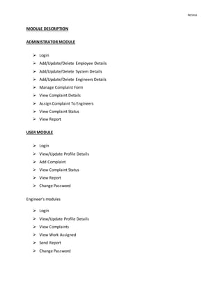 NISHA 
MODULE DESCRIPTION 
ADMINISTRATOR MODULE 
 Login 
 Add/Update/Delete Employee Details 
 Add/Update/Delete System Details 
 Add/Update/Delete Engineers Details 
 Manage Complaint Form 
 View Complaint Details 
 Assign Complaint To Engineers 
 View Complaint Status 
 View Report 
USER MODULE 
 Login 
 View/Update Profile Details 
 Add Complaint 
 View Complaint Status 
 View Report 
 Change Password 
Engineer’s modules 
 Login 
 View/Update Profile Details 
 View Complaints 
 View Work Assigned 
 Send Report 
 Change Password 
 