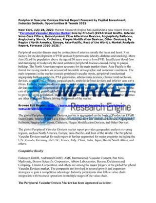 Peripheral Vascular Devices Market Report Forecast by Capital Investment,
Industry Outlook, Opportunities & Trends 2025
New York, July 28, 2020: Market Research Engine has published a new report titled as
“Peripheral Vascular Devices Market Size by Product (EVAR Stent Grafts, Inferior
Vena Cava Filters, Hemodynamic Flow Alteration Devices, Angioplasty Balloons,
Angioplasty Stents, Catheters, Plaque Modification Devices, Other Devices), By
Region (North America, Europe, Asia-Pacific, Rest of the World), Market Analysis
Report, Forecast 2020-2025.”
Peripheral vascular disease may be contraction of arteries outside the brain and heart. Risk
factors for the development of PVD contain hypertension, obesity, diabetes and smoking. More
than 5% of the population above the age of 50 years smarts from PVD. Insufficient blood flow
and narrowing of routes are the most common peripheral diseases caused owing to plaque
buildup. The North American region accounts for the main market share. Asia-Pacific is the
fastest increasing market, on account of favorable demographic and economic conditions. The
main segments in the market contain peripheral vascular stents, peripheral transluminal
angioplasty balloon catheters, PTA guidewires, atherectomy devices, chronic total occlusion
devices, aortic stents, synthetic surgical grafts, embolic defense devices and inferior vena cava
filters. Embolic protection devices are the wildest rising segment in the total peripheral vascular
devices market. Development of the global peripheral vascular devices market is fueled by the
rate of population growth globally and the high frequency of peripheral vascular diseases owing
to growing aging population. Increasing healthcare awareness and growing disposable incomes
are other important factors driving the growth of the market.
Browse Full Report: https://www.marketresearchengine.com/peripheral-
vascular-devices-market
The global Peripheral Vascular Devices market is segregated on the basis of Product as EVAR
Stent Grafts, Inferior Vena Cava Filters, Hemodynamic Flow Alteration Devices, Angioplasty
Balloons, Angioplasty Stents, Catheters, Plaque Modification Devices, and Other Devices.
The global Peripheral Vascular Devices market report provides geographic analysis covering
regions, such as North America, Europe, Asia-Pacific, and Rest of the World. The Peripheral
Vascular Devices market for each region is further segmented for major countries including the
U.S., Canada, Germany, the U.K., France, Italy, China, India, Japan, Brazil, South Africa, and
others.
Competitive Rivalry
Endocore GmbH, Andramed GmbH, AMG International, Vascular Concept, Pan Med,
Medtronic, Boston Scientific Corporation, Abbott Laboratories, Becton, Dickinson and
Company, Terumo Corporation, and others are among the major players in the global Peripheral
Vascular Devices market. The companies are involved in several growth and expansion
strategies to gain a competitive advantage. Industry participants also follow value chain
integration with business operations in multiple stages of the value chain.
The Peripheral Vascular Devices Market has been segmented as below:
 