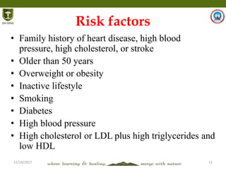 12/14/2017 12
Risk factors
• Family history of heart disease, high blood
pressure, high cholesterol, or stroke
• Older than 50 years
• Overweight or obesity
• Inactive lifestyle
• Smoking
• Diabetes
• High blood pressure
• High cholesterol or LDL plus high triglycerides and
low HDL
 