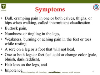 12/14/2017 13
Symptoms
• Dull, cramping pain in one or both calves, thighs, or
hips when walking, called intermittent claudication
• Buttock pain,
• Numbness or tingling in the legs,
• Weakness, burning or aching pain in the feet or toes
while resting.
• A sore on a leg or a foot that will not heal,
• One or both legs or feet feel cold or change color (pale,
bluish, dark reddish),
• Hair loss on the legs, and
• Impotence.
 