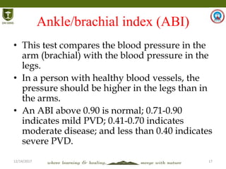 12/14/2017 17
Ankle/brachial index (ABI)
• This test compares the blood pressure in the
arm (brachial) with the blood pressure in the
legs.
• In a person with healthy blood vessels, the
pressure should be higher in the legs than in
the arms.
• An ABI above 0.90 is normal; 0.71-0.90
indicates mild PVD; 0.41-0.70 indicates
moderate disease; and less than 0.40 indicates
severe PVD.
 