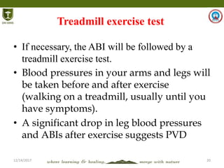 12/14/2017 20
Treadmill exercise test
• If necessary, the ABI will be followed by a
treadmill exercise test.
• Blood pressures in your arms and legs will
be taken before and after exercise
(walking on a treadmill, usually until you
have symptoms).
• A significant drop in leg blood pressures
and ABIs after exercise suggests PVD
 