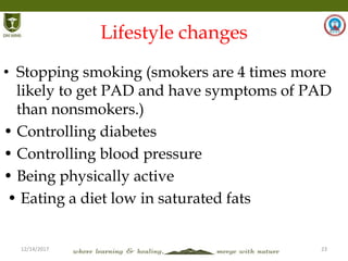 12/14/2017 23
Lifestyle changes
• Stopping smoking (smokers are 4 times more
likely to get PAD and have symptoms of PAD
than nonsmokers.)
• Controlling diabetes
• Controlling blood pressure
• Being physically active
• Eating a diet low in saturated fats
 