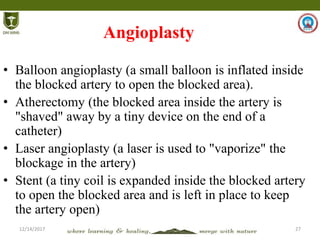 12/14/2017 27
Angioplasty
• Balloon angioplasty (a small balloon is inflated inside
the blocked artery to open the blocked area).
• Atherectomy (the blocked area inside the artery is
"shaved" away by a tiny device on the end of a
catheter)
• Laser angioplasty (a laser is used to "vaporize" the
blockage in the artery)
• Stent (a tiny coil is expanded inside the blocked artery
to open the blocked area and is left in place to keep
the artery open)
 
