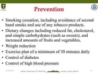 12/14/2017 34
Prevention
• Smoking cessation, including avoidance of second
hand smoke and use of any tobacco products.
• Dietary changes including reduced fat, cholesterol,
and simple carbohydrates (such as sweets), and
increased amounts of fruits and vegetables,
• Weight reduction
• Exercise plan of a minimum of 30 minutes daily
• Control of diabetes
• Control of high blood pressure
 