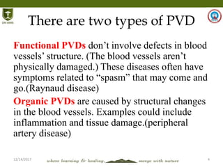 12/14/2017 4
There are two types of PVD
Functional PVDs don’t involve defects in blood
vessels’ structure. (The blood vessels aren’t
physically damaged.) These diseases often have
symptoms related to “spasm” that may come and
go.(Raynaud disease)
Organic PVDs are caused by structural changes
in the blood vessels. Examples could include
inflammation and tissue damage.(peripheral
artery disease)
 