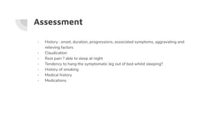Assessment
- History : onset, duration, progressions, associated symptoms, aggravating and
relieving factors
- Claudication
- Rest pain ? able to sleep at night
- Tendency to hang the symptomatic leg out of bed whilst sleeping?
- History of smoking
- Medical history
- Medications
 