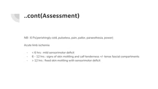 ..cont(Assessment)
NB : 6 Ps(perishingly cold, pulseless, pain, pallor, paraesthesia, power)
Acute limb ischemia
- < 6 hrs : mild sensorimotor deﬁcit
- 6 - 12 hrs : signs of skin mottling and calf tenderness +/- tense fascial compartments
- > 12 hrs : ﬁxed skin mottling with sensorimotor deﬁcit
 