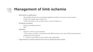 Management of limb ischemia
- Risk factor modiﬁcation
- About 65% will also have associated signiﬁcant cerebral or coronary artery disease
- 6 fold risk of death due to stroke, MI
- >10% with stroke or MI or death within 2 years of follow up
- Smoking cessation
- Group counselling sessions
- NRT
- Diabetes
- glycemic control is very important
- ~1% increase in HbA1C is associated with 26% increase in the risk of PAD accelerates the
progression of the disease
- 5 - 10 times more likely to end up with major amputation
- Hypertension control reduces the risk of cardiovascular events
-
 