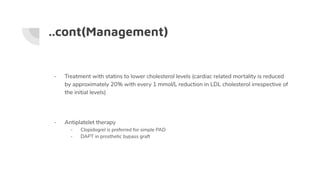 ..cont(Management)
- Treatment with statins to lower cholesterol levels (cardiac related mortality is reduced
by approximately 20% with every 1 mmol/L reduction in LDL cholesterol irrespective of
the initial levels)
- Antiplatelet therapy
- Clopidogrel is preferred for simple PAD
- DAPT in prosthetic bypass graft
 