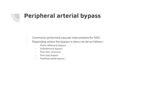 Peripheral arterial bypass
- Commonly performed vascular interventions for PAD
- Depending where the bypass is done can be as follows :
- Aorto-bifemoral bypass
- Axillofemoral bypass
- Fem-fem crossover
- Fem-pop bypass
- Popliteal-pedal bypass
 
