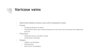 Varicose veins
- Abnormally dilated, tortuous veins with incompetent valves
- Causes
- Congenital absence of valves
- Incompetent valves due to external pressure on the veins from increased intra-abdominal
pressure
- Prevention
- Moderate exercise, elevation of legs
- Compression stockings
- Surgery
- Ligation and stripping
- Sclerotherapy
- RFA, EVLA, Cryoablation
 