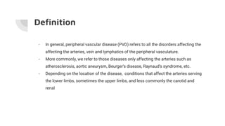 - In general, peripheral vascular disease (PVD) refers to all the disorders affecting the
affecting the arteries, vein and lymphatics of the peripheral vasculature.
- More commonly, we refer to those diseases only affecting the arteries such as
atherosclerosis, aortic aneurysm, Beurger’s disease, Raynaud’s syndrome, etc.
- Depending on the location of the disease, conditions that affect the arteries serving
the lower limbs, sometimes the upper limbs, and less commonly the carotid and
renal
Deﬁnition
 
