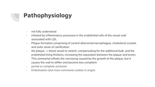 Pathophysiology
- not fully understood
- initiated by inﬂammatory processes in the endothelial cells of the vessel wall
associated with LDL
- Plaque formation comprising of central atheroma(macrophages), cholesterol crystals
and outer areas of calciﬁcation
- the plaque -> blood vessel to stretch, compensating for the additional bulk, and the
endothelial lining thickens, increasing the separation between the plaque and lumen.
This somewhat offsets the narrowing caused by the growth of the plaque, but it
causes the wall to stiffen and become less compliant
- partial or complete occlusion
- Embolisation (but more commonly cardiac in origin)
 