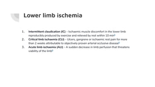 Lower limb ischemia
1. Intermittent claudication (IC) – Ischaemic muscle discomfort in the lower limb
reproducibly produced by exercise and relieved by rest within 10 min6
2. Critical limb ischaemia (CLI) – Ulcers, gangrene or ischaemic rest pain for more
than 2 weeks attributable to objectively proven arterial occlusive disease6
3. Acute limb ischaemia (ALI) – A sudden decrease in limb perfusion that threatens
viability of the limb6
 