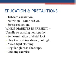 EDUCATION & PRECAUTIONS
• Tobacco caessation.
• Nutrition – same as CAD
• Stress reduction.
WHEN DIABETES IS PRESENT –
Usually co existing neuropathy.
• Self eamination of distal foot
• Shock absorbing shoes , not tight.
• Avoid tight clothing.
• Regular glucose checkups.
• Lifelong exercise
 