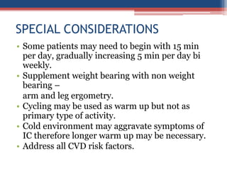 SPECIAL CONSIDERATIONS
• Some patients may need to begin with 15 min
per day, gradually increasing 5 min per day bi
weekly.
• Supplement weight bearing with non weight
bearing –
arm and leg ergometry.
• Cycling may be used as warm up but not as
primary type of activity.
• Cold environment may aggravate symptoms of
IC therefore longer warm up may be necessary.
• Address all CVD risk factors.
 