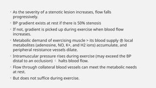 • As the severity of a stenotic lesion increases, flow falls
progressively.
• BP gradient exists at rest if there is 50% stenosis
• If not, gradient is picked up during exercise when blood flow
increases.
• Metabolic demand of exercising muscle > its blood supply  local
metabolites (adenosine, NO, K+, and H2 ions) accumulate, and
peripheral resistance vessels dilate.
• Intramuscular pressure rises during exercise (may exceed the BP
distal to an occlusion)  halts blood flow.
• Flow through collateral blood vessels can meet the metabolic needs
at rest.
• But does not suffice during exercise.
 