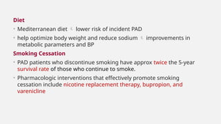 Diet
• Mediterranean diet  lower risk of incident PAD
• help optimize body weight and reduce sodium  improvements in
metabolic parameters and BP
Smoking Cessation
• PAD patients who discontinue smoking have approx twice the 5-year
survival rate of those who continue to smoke.
• Pharmacologic interventions that effectively promote smoking
cessation include nicotine replacement therapy, bupropion, and
varenicline
 