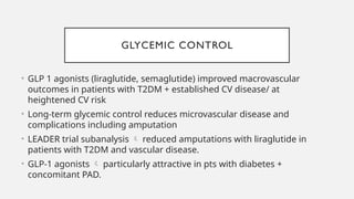 GLYCEMIC CONTROL
• GLP 1 agonists (liraglutide, semaglutide) improved macrovascular
outcomes in patients with T2DM + established CV disease/ at
heightened CV risk
• Long-term glycemic control reduces microvascular disease and
complications including amputation
• LEADER trial subanalysis  reduced amputations with liraglutide in
patients with T2DM and vascular disease.
• GLP-1 agonists  particularly attractive in pts with diabetes +
concomitant PAD.
 