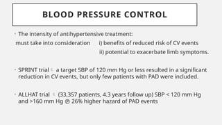 BLOOD PRESSURE CONTROL
• The intensity of antihypertensive treatment:
must take into consideration i) benefits of reduced risk of CV events
ii) potential to exacerbate limb symptoms.
• SPRINT trial a target SBP of 120 mm Hg or less resulted in a significant
reduction in CV events, but only few patients with PAD were included.
• ALLHAT trial  (33,357 patients, 4.3 years follow up) SBP < 120 mm Hg
and >160 mm Hg  26% higher hazard of PAD events
 