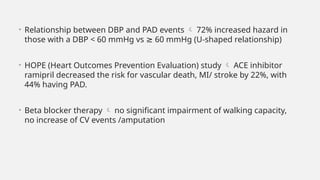 • Relationship between DBP and PAD events  72% increased hazard in
those with a DBP < 60 mmHg vs ≥ 60 mmHg (U-shaped relationship)
• HOPE (Heart Outcomes Prevention Evaluation) study  ACE inhibitor
ramipril decreased the risk for vascular death, MI/ stroke by 22%, with
44% having PAD.
• Beta blocker therapy  no significant impairment of walking capacity,
no increase of CV events /amputation
 