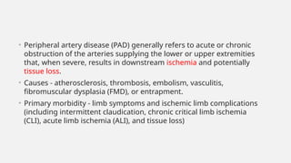 • Peripheral artery disease (PAD) generally refers to acute or chronic
obstruction of the arteries supplying the lower or upper extremities
that, when severe, results in downstream ischemia and potentially
tissue loss.
• Causes - atherosclerosis, thrombosis, embolism, vasculitis,
fibromuscular dysplasia (FMD), or entrapment.
• Primary morbidity - limb symptoms and ischemic limb complications
(including intermittent claudication, chronic critical limb ischemia
(CLI), acute limb ischemia (ALI), and tissue loss)
 