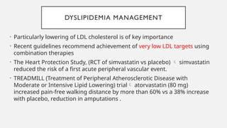 DYSLIPIDEMIA MANAGEMENT
• Particularly lowering of LDL cholesterol is of key importance
• Recent guidelines recommend achievement of very low LDL targets using
combination therapies
• The Heart Protection Study, (RCT of simvastatin vs placebo)  simvastatin
reduced the risk of a first acute peripheral vascular event.
• TREADMILL (Treatment of Peripheral Atherosclerotic Disease with
Moderate or Intensive Lipid Lowering) trial atorvastatin (80 mg)
increased pain-free walking distance by more than 60% vs a 38% increase
with placebo, reduction in amputations .
 