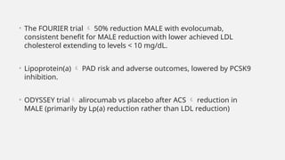 • The FOURIER trial  50% reduction MALE with evolocumab,
consistent benefit for MALE reduction with lower achieved LDL
cholesterol extending to levels < 10 mg/dL.
• Lipoprotein(a)  PAD risk and adverse outcomes, lowered by PCSK9
inhibition.
• ODYSSEY trial alirocumab vs placebo after ACS  reduction in
MALE (primarily by Lp(a) reduction rather than LDL reduction)
 