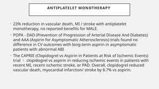 ANTIPLATELET MONOTHERAPY
• 23% reduction in vascular death, MI / stroke with antiplatelet
monotherapy, no reported benefits for MALE.
• POPA - DAD (Prevention of Progression of Arterial Disease And Diabetes)
and AAA (Aspirin for Asymptomatic Atherosclerosis) trials found no
difference in CV outcomes with long-term aspirin in asymptomatic
patients with abnormal ABI
• The CAPRIE (Clopidogrel vs Aspirin in Patients at Risk of Ischemic Events)
trial  clopidogrel vs aspirin in reducing ischemic events in patients with
recent MI, recent ischemic stroke, or PAD. Overall, clopidogrel reduced
vascular death, myocardial infarction/ stroke by 8.7% vs aspirin.
 