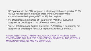 • 6452 patients in the PAD subgroup clopidogrel showed greater 23.8%
relative risk reduction. However, there were numerically more
amputations with clopidogrel (52 vs 47) than aspirin.
• The EUCLID (Examining Use of Ticagrelor in PAD) trial evaluated
ticagrelor vs clopidogrel  no difference in outcome
• Platelet Inhibition and Patient Outcomes (PLATO) trial superiority for
ticagrelor vs clopidogrel for MACE in patients with ACS and PAD.
ANTIPLATELET MONOTHERAPY REDUCES CV RISK IN PATIENTS WITH
SYMPTOMATIC PAD, BUT IT IS OF UNCERTAIN BENEFIT IN THOSE WITH A
MARGINALLY LOW ABI AND NO SYMPTOMS.
 