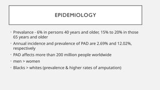 EPIDEMIOLOGY
• Prevalance - 6% in persons 40 years and older, 15% to 20% in those
65 years and older
• Annual incidence and prevalence of PAD are 2.69% and 12.02%,
respectively
• PAD affects more than 200 million people worldwide
• men > women
• Blacks > whites (prevalence & higher rates of amputation)
 