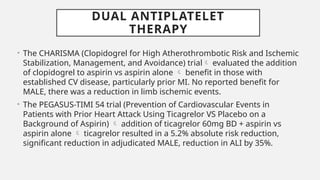 DUAL ANTIPLATELET
THERAPY
• The CHARISMA (Clopidogrel for High Atherothrombotic Risk and Ischemic
Stabilization, Management, and Avoidance) trial evaluated the addition
of clopidogrel to aspirin vs aspirin alone  benefit in those with
established CV disease, particularly prior MI. No reported benefit for
MALE, there was a reduction in limb ischemic events.
• The PEGASUS-TIMI 54 trial (Prevention of Cardiovascular Events in
Patients with Prior Heart Attack Using Ticagrelor VS Placebo on a
Background of Aspirin)  addition of ticagrelor 60mg BD + aspirin vs
aspirin alone  ticagrelor resulted in a 5.2% absolute risk reduction,
significant reduction in adjudicated MALE, reduction in ALI by 35%.
 