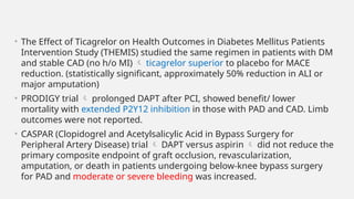 • The Effect of Ticagrelor on Health Outcomes in Diabetes Mellitus Patients
Intervention Study (THEMIS) studied the same regimen in patients with DM
and stable CAD (no h/o MI)  ticagrelor superior to placebo for MACE
reduction. (statistically significant, approximately 50% reduction in ALI or
major amputation)
• PRODIGY trial  prolonged DAPT after PCI, showed benefit/ lower
mortality with extended P2Y12 inhibition in those with PAD and CAD. Limb
outcomes were not reported.
• CASPAR (Clopidogrel and Acetylsalicylic Acid in Bypass Surgery for
Peripheral Artery Disease) trial  DAPT versus aspirin  did not reduce the
primary composite endpoint of graft occlusion, revascularization,
amputation, or death in patients undergoing below-knee bypass surgery
for PAD and moderate or severe bleeding was increased.
 
