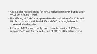 • Antiplatelet monotherapy for MACE reduction in PAD, but data for
MALE benefit are mixed.
• The efficacy of DAPT is supported for the reduction of MACEs and
MALEs in patients with both PAD and CAD, although there is
increased bleeding risk.
• Although DAPT is commonly used, there is paucity of RCTs to
support DAPT use for the reduction of MALEs after intervention.
 
