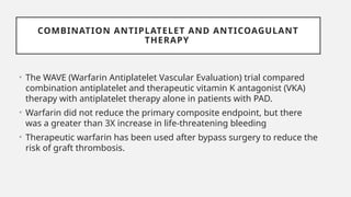 COMBINATION ANTIPLATELET AND ANTICOAGULANT
THERAPY
• The WAVE (Warfarin Antiplatelet Vascular Evaluation) trial compared
combination antiplatelet and therapeutic vitamin K antagonist (VKA)
therapy with antiplatelet therapy alone in patients with PAD.
• Warfarin did not reduce the primary composite endpoint, but there
was a greater than 3X increase in life-threatening bleeding
• Therapeutic warfarin has been used after bypass surgery to reduce the
risk of graft thrombosis.
 