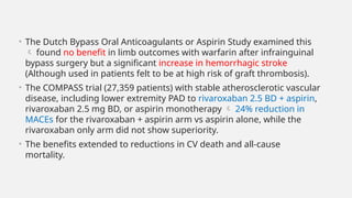 • The Dutch Bypass Oral Anticoagulants or Aspirin Study examined this
 found no benefit in limb outcomes with warfarin after infrainguinal
bypass surgery but a significant increase in hemorrhagic stroke
(Although used in patients felt to be at high risk of graft thrombosis).
• The COMPASS trial (27,359 patients) with stable atherosclerotic vascular
disease, including lower extremity PAD to rivaroxaban 2.5 BD + aspirin,
rivaroxaban 2.5 mg BD, or aspirin monotherapy  24% reduction in
MACEs for the rivaroxaban + aspirin arm vs aspirin alone, while the
rivaroxaban only arm did not show superiority.
• The benefits extended to reductions in CV death and all-cause
mortality.
 