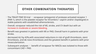 OTHER COMBINATION THERAPIES
• The TRA2P-TIMI 50 trial  vorapaxar (antagonist of protease activated receptor 1
(PAR-1), which is the platelet receptor for thrombin) + aspirin and/or clopidogrel) in
stable patients with established atherosclerosis.
• Overall, vorapaxar reduced the risk of MI, stroke, and CV death but with an
increase in moderate or severe bleeding.
• Benefit was greatest in patients with MI or PAD, Overall harm in patients with prior
stroke.
• decreased ALI by 42%,with associated reductions in risk of graft thrombosis, stent
thrombosis, and de novo thrombosis and the greatest benefit in patients with prior
revascularization.
• Subsequent analyses  benefit of vorapaxar for MACEs was isolated to those with
concomitant CAD + PAD.
 