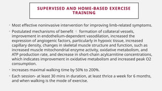 SUPERVISED AND HOME-BASED EXERCISE
TRAINING
• Most effective noninvasive intervention for improving limb-related symptoms.
• Postulated mechanisms of benefit  formation of collateral vessels,
improvement in endothelium-dependent vasodilation, increased the
expression of angiogenic factors, particularly in hypoxic tissue, increased
capillary density, changes in skeletal muscle structure and function, such as
increased muscle mitochondrial enzyme activity, oxidative metabolism, and
ATP production rate, and decrease in short-chain acylcarnitine concentrations,
which indicates improvement in oxidative metabolism and increased peak O2
consumption.
• increases maximal walking time by 50% to 200%.
• Each session- at least 30 mins in duration, at least thrice a week for 6 months,
and when walking is the mode of exercise.
 