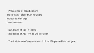 • Prevalence of claudication:
1% to 4.5% - older than 40 years
increases with age
men > women
• Incidence of CLI - 11.08%
• Incidence of ALI - 1% to 2% per year
• The incidence of amputation - 112 to 250 per million per year.
 