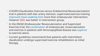 • CLEVER (Claudication Exercise versus Endoluminal Revascularization)
trial in patients with iliac artery stenosis, supervised exercise training
improved mean walking time more than endovascular intervention.
However QOL was better in intervention group.
• In the ERASE (Endovascular Revascularization and Supervised
Exercise) trial, the combination of endovascular revascularization
and exercise in patients with femoropopliteal disease was superior
to exercise alone.
• Current guidelines recommend that patients with intermittent
claudication undergo supervised exercise rehabilitation as initial
therapy.
 