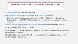 PHARMACOTHERAPY TO IMPROVE CLAUDICATION
• Pentoxifylline is a xanthine derivative.
decreases blood viscosity and to improve erythrocyte flexibility.
• Cilostazol is a quinolinone derivative that inhibits PDE3, thereby decreasing
degradation of cyclic AMP and increasing its concentration in platelets and blood
vessels.
Inhibits platelet aggregation and causes vasodilation in experimental animals
MOA in patients with PAD is not known.
Meta-analyses  cilostazol improves absolute claudication distance by 40% to 50% in
comparison to placebo.
Should not be used in patients with congestive heart failure because other PDE3
inhibitors decrease survival.
 