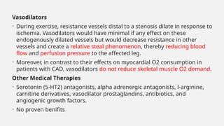 Vasodilators
• During exercise, resistance vessels distal to a stenosis dilate in response to
ischemia. Vasodilators would have minimal if any effect on these
endogenously dilated vessels but would decrease resistance in other
vessels and create a relative steal phenomenon, thereby reducing blood
flow and perfusion pressure to the affected leg.
• Moreover, in contrast to their effects on myocardial O2 consumption in
patients with CAD, vasodilators do not reduce skeletal muscle O2 demand.
Other Medical Therapies
• Serotonin (5-HT2) antagonists, alpha adrenergic antagonists, l-arginine,
carnitine derivatives, vasodilator prostaglandins, antibiotics, and
angiogenic growth factors.
• No proven benifits
 